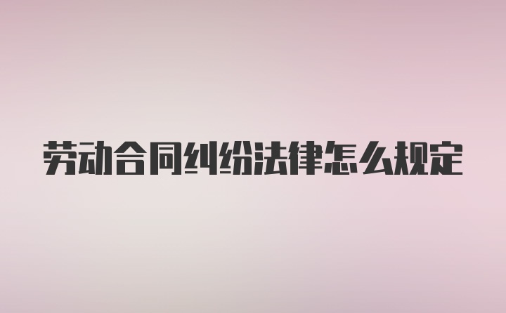 劳动合同纠纷法律怎么规定