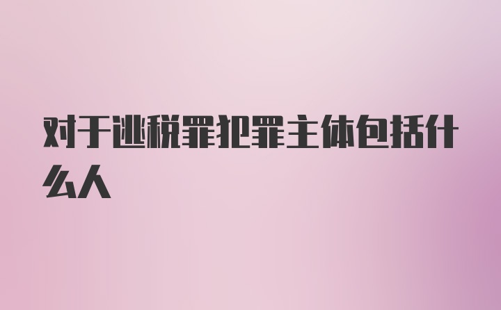 对于逃税罪犯罪主体包括什么人