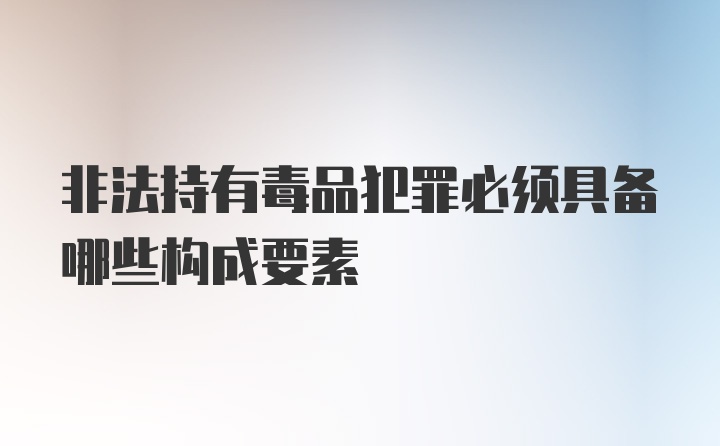 非法持有毒品犯罪必须具备哪些构成要素