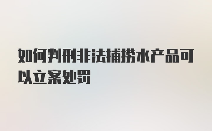 如何判刑非法捕捞水产品可以立案处罚