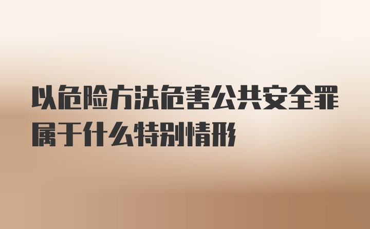 以危险方法危害公共安全罪属于什么特别情形