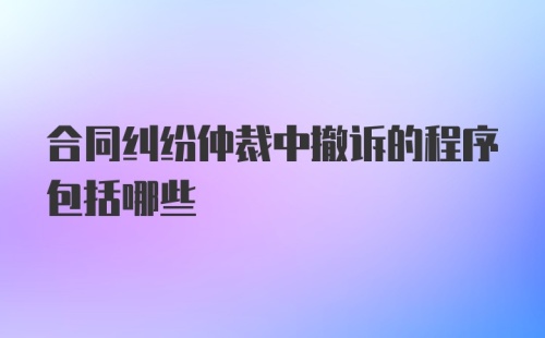 合同纠纷仲裁中撤诉的程序包括哪些