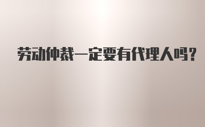 劳动仲裁一定要有代理人吗？