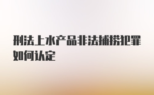 刑法上水产品非法捕捞犯罪如何认定