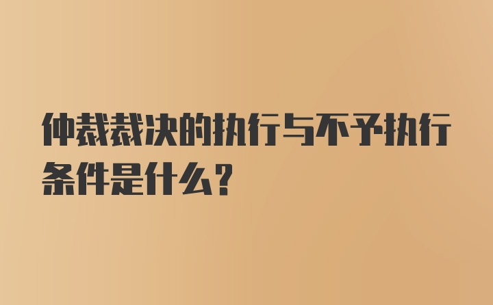 仲裁裁决的执行与不予执行条件是什么？