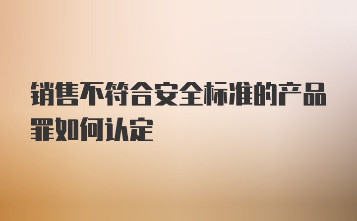 销售不符合安全标准的产品罪如何认定