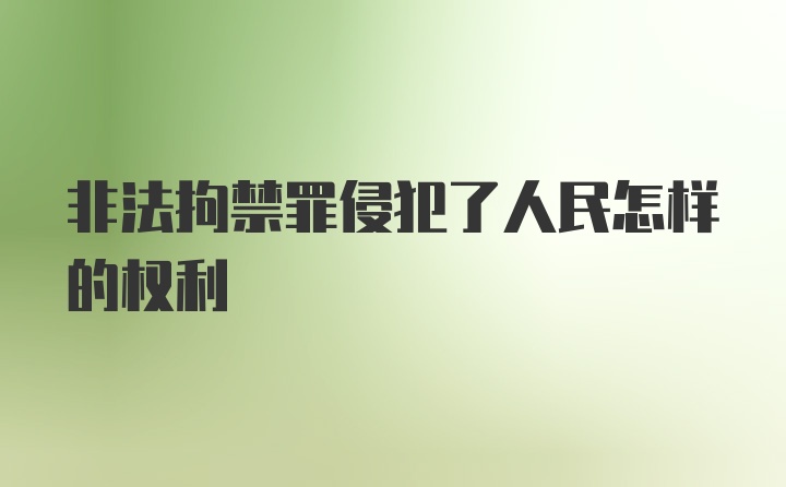 非法拘禁罪侵犯了人民怎样的权利