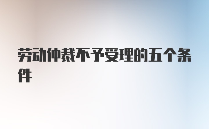 劳动仲裁不予受理的五个条件