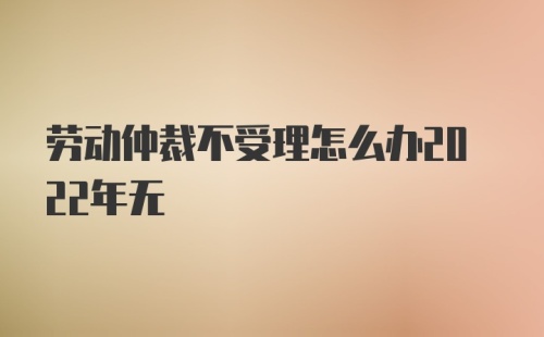 劳动仲裁不受理怎么办2022年无