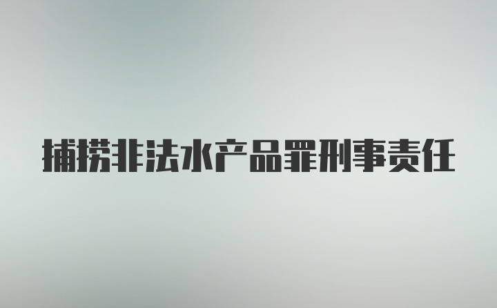 捕捞非法水产品罪刑事责任