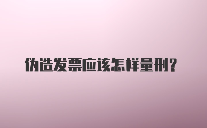 伪造发票应该怎样量刑？