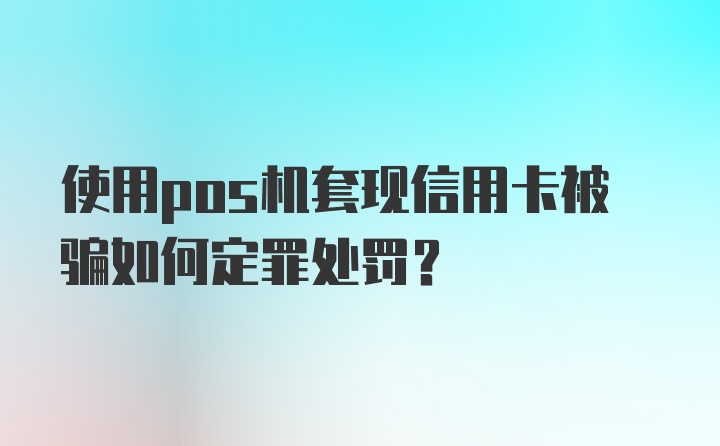 使用pos机套现信用卡被骗如何定罪处罚？