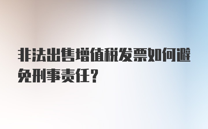 非法出售增值税发票如何避免刑事责任?