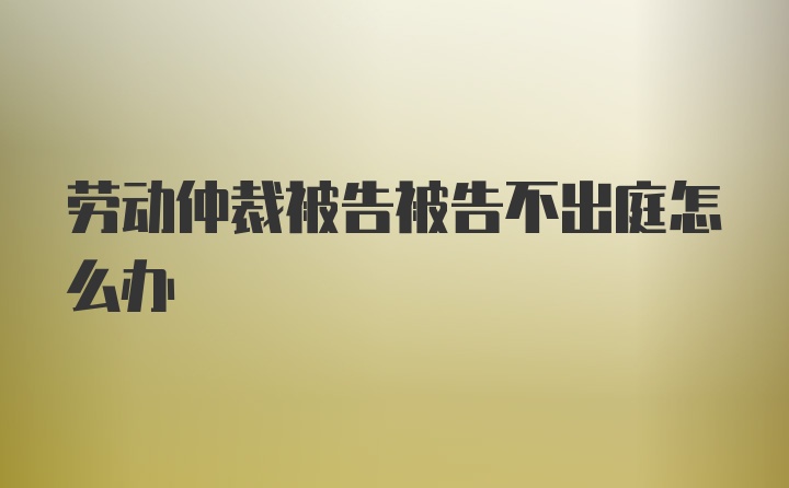 劳动仲裁被告被告不出庭怎么办