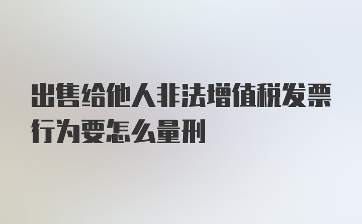 出售给他人非法增值税发票行为要怎么量刑