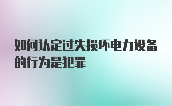 如何认定过失损坏电力设备的行为是犯罪