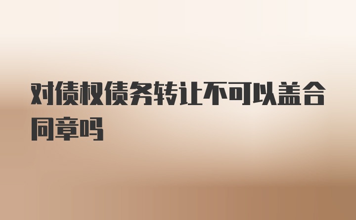 对债权债务转让不可以盖合同章吗