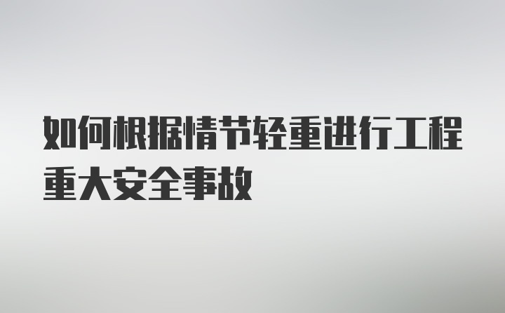 如何根据情节轻重进行工程重大安全事故