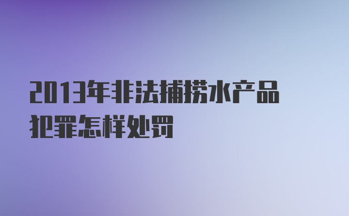 2013年非法捕捞水产品犯罪怎样处罚