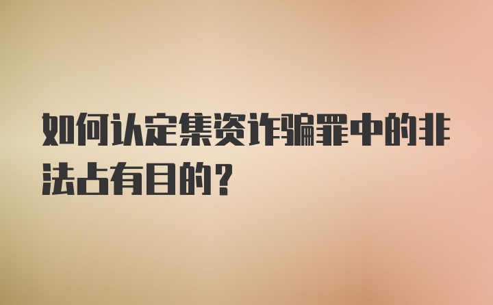 如何认定集资诈骗罪中的非法占有目的?