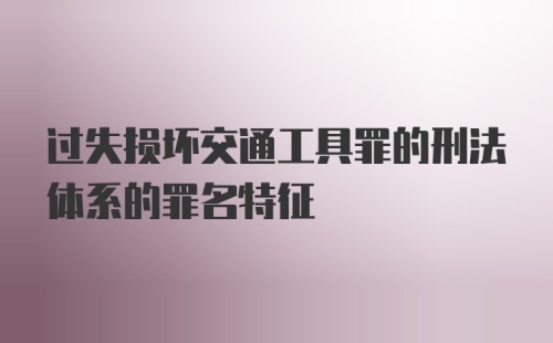 过失损坏交通工具罪的刑法体系的罪名特征