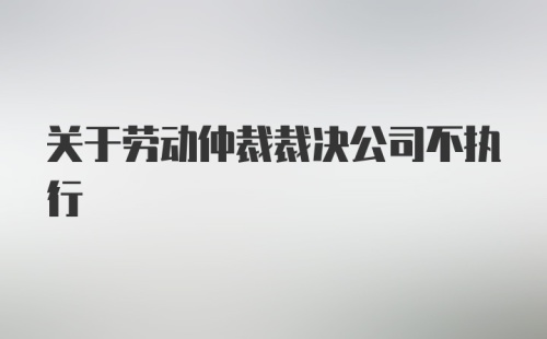 关于劳动仲裁裁决公司不执行