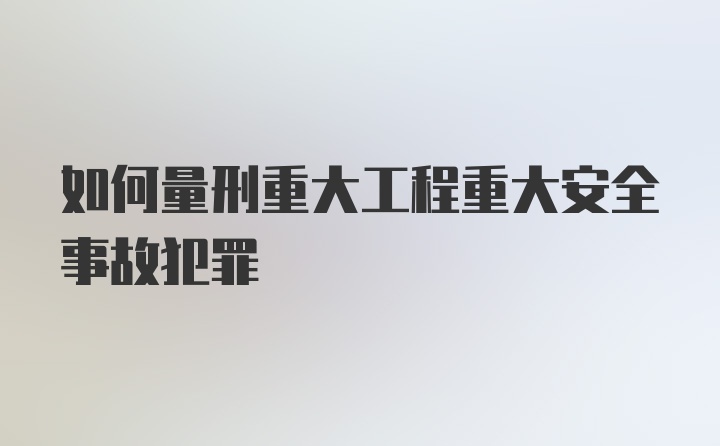 如何量刑重大工程重大安全事故犯罪