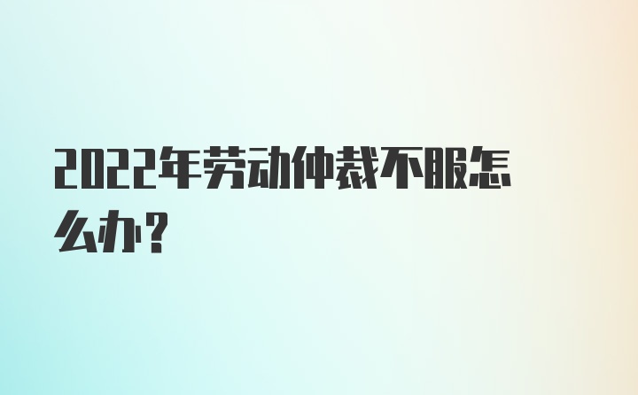 2022年劳动仲裁不服怎么办？