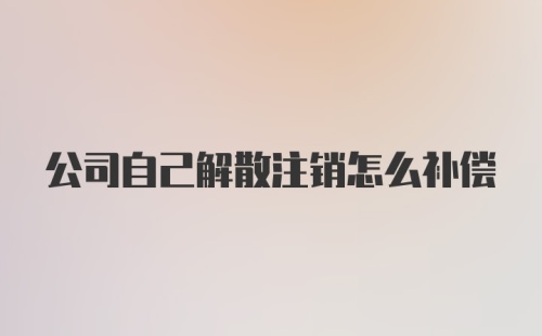 公司自己解散注销怎么补偿