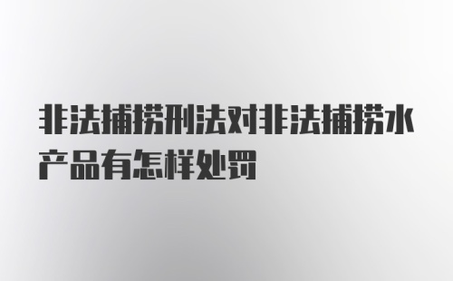 非法捕捞刑法对非法捕捞水产品有怎样处罚