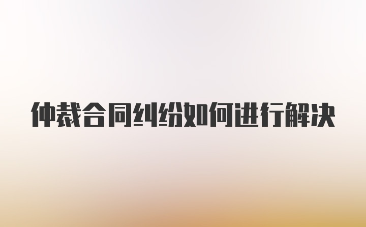 仲裁合同纠纷如何进行解决