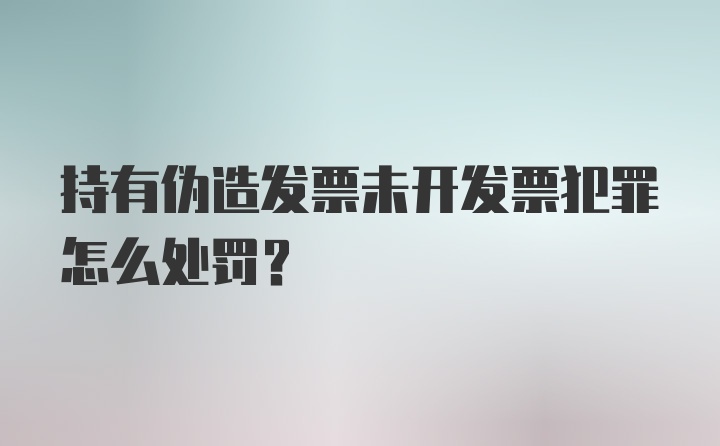 持有伪造发票未开发票犯罪怎么处罚？