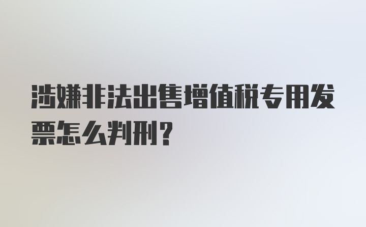 涉嫌非法出售增值税专用发票怎么判刑？