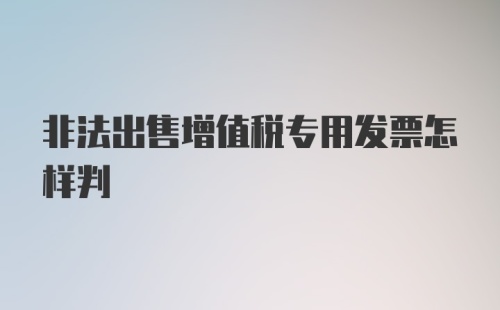 非法出售增值税专用发票怎样判