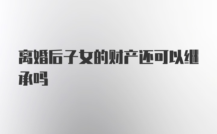 离婚后子女的财产还可以继承吗