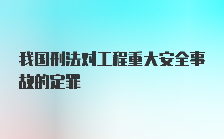 我国刑法对工程重大安全事故的定罪