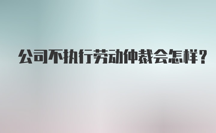 公司不执行劳动仲裁会怎样？