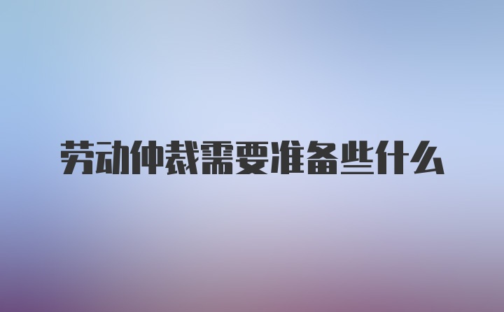 劳动仲裁需要准备些什么