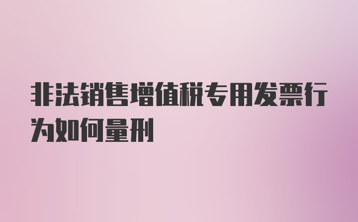 非法销售增值税专用发票行为如何量刑