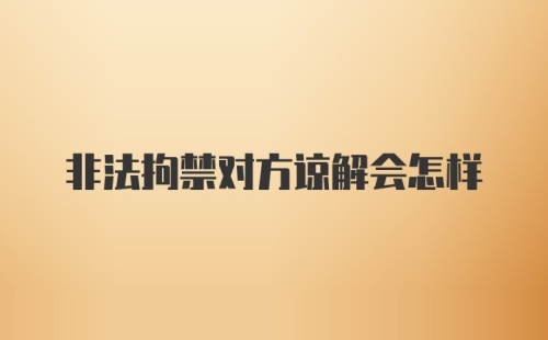 非法拘禁对方谅解会怎样