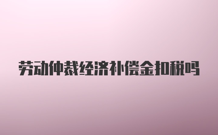 劳动仲裁经济补偿金扣税吗