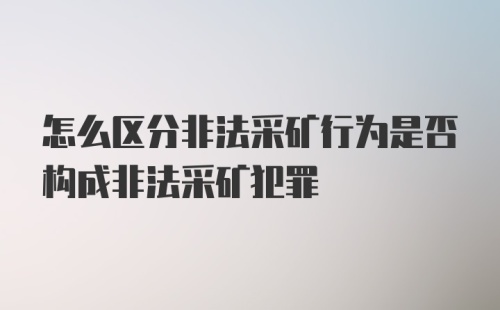 怎么区分非法采矿行为是否构成非法采矿犯罪