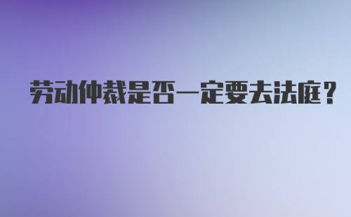 劳动仲裁是否一定要去法庭？