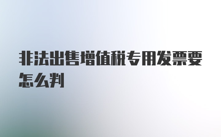 非法出售增值税专用发票要怎么判