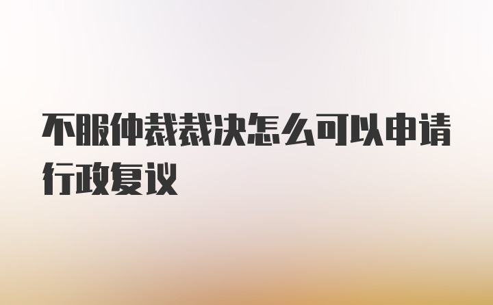 不服仲裁裁决怎么可以申请行政复议