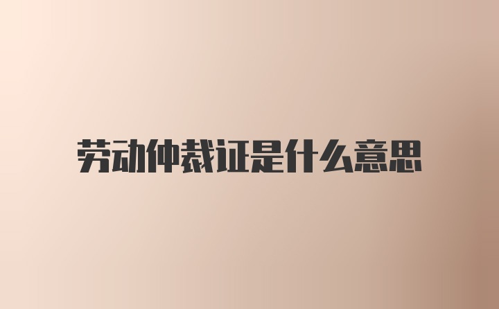 劳动仲裁证是什么意思