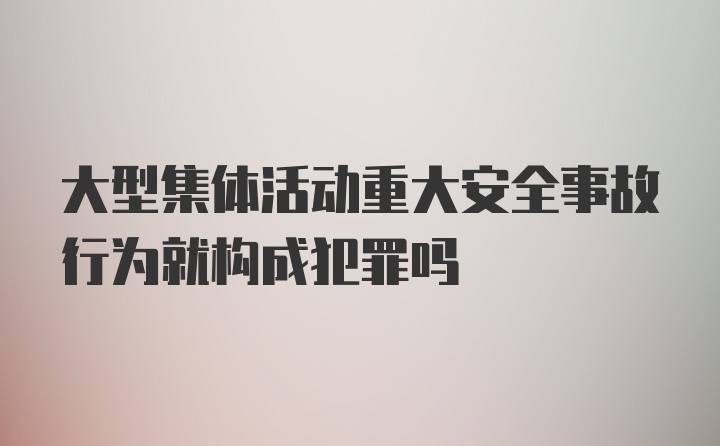 大型集体活动重大安全事故行为就构成犯罪吗