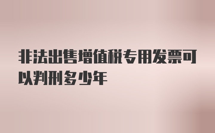 非法出售增值税专用发票可以判刑多少年