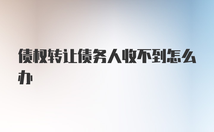 债权转让债务人收不到怎么办