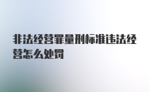 非法经营罪量刑标准违法经营怎么处罚